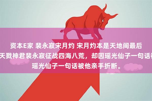 资本E家 裴永寂宋月灼 宋月灼本是天地间最后一把神剑，陪天戮神君裴永寂征战四海八荒，却因瑶光仙子一句话被他亲手折断。