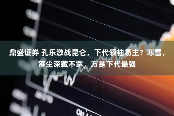 鼎盛证券 孔乐激战昆仑，下代领袖易主？寒雪，落尘深藏不露，方是下代最强