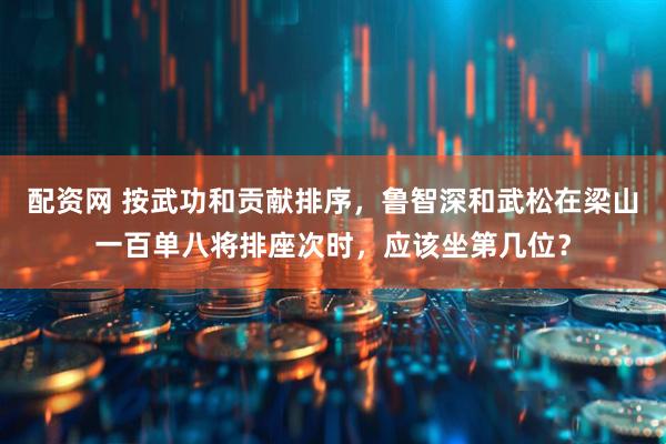 配资网 按武功和贡献排序，鲁智深和武松在梁山一百单八将排座次时，应该坐第几位？