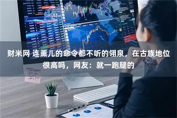 财米网 连薰儿的命令都不听的翎泉，在古族地位很高吗，网友：就一跑腿的