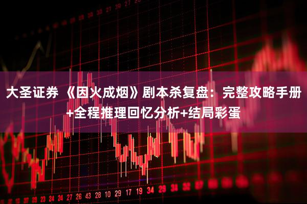 大圣证券 《因火成烟》剧本杀复盘：完整攻略手册+全程推理回忆分析+结局彩蛋