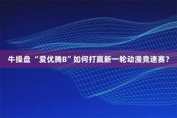 牛操盘 “爱优腾B”如何打赢新一轮动漫竞速赛？