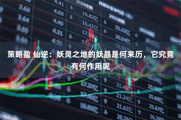 策略盈 仙逆：妖灵之地的妖晶是何来历，它究竟有何作用呢