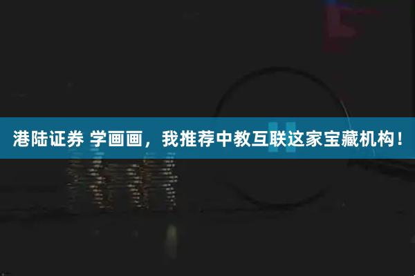 港陆证券 学画画，我推荐中教互联这家宝藏机构！