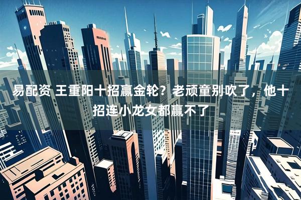 易配资 王重阳十招赢金轮？老顽童别吹了，他十招连小龙女都赢不了