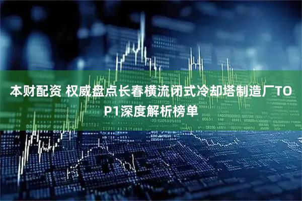 本财配资 权威盘点长春横流闭式冷却塔制造厂TOP1深度解析榜单