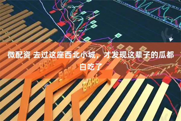 微配资 去过这座西北小城，才发现这辈子的瓜都白吃了