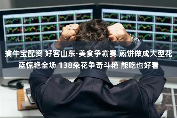 擒牛宝配资 好客山东·美食争霸赛 煎饼做成大型花篮惊艳全场 138朵花争奇斗艳 能吃也好看