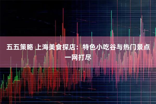 五五策略 上海美食探店：特色小吃谷与热门景点一网打尽