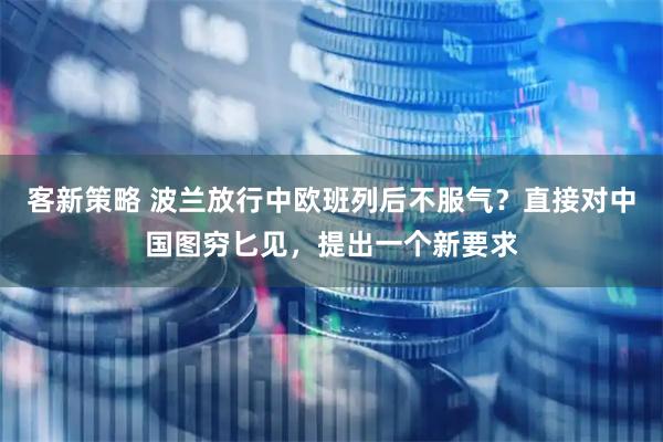 客新策略 波兰放行中欧班列后不服气？直接对中国图穷匕见，提出一个新要求