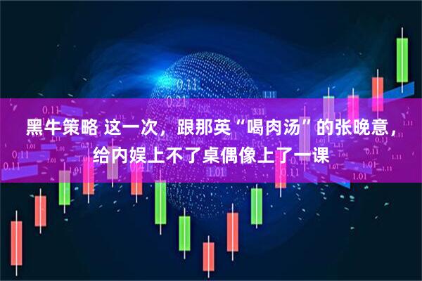黑牛策略 这一次，跟那英“喝肉汤”的张晚意，给内娱上不了桌偶像上了一课