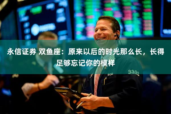 永信证券 双鱼座：原来以后的时光那么长，长得足够忘记你的模样