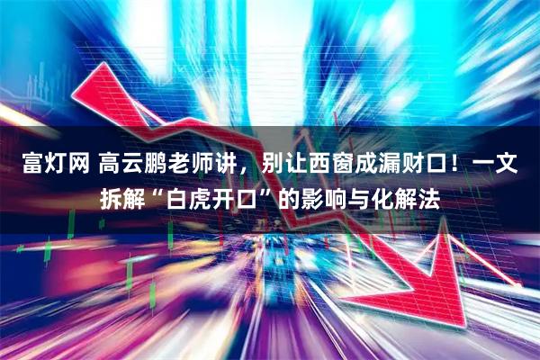 富灯网 高云鹏老师讲，别让西窗成漏财口！一文拆解“白虎开口”的影响与化解法