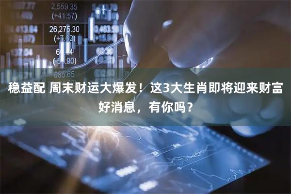 稳益配 周末财运大爆发！这3大生肖即将迎来财富好消息，有你吗？