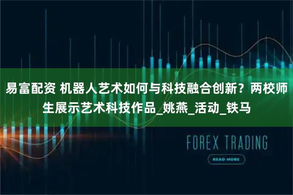 易富配资 机器人艺术如何与科技融合创新？两校师生展示艺术科技作品_姚燕_活动_铁马