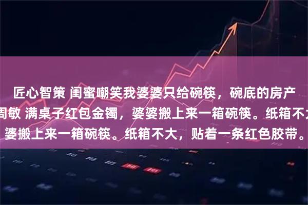 匠心智策 闺蜜嘲笑我婆婆只给碗筷，碗底的房产证价值千万 张浩林悦周敏 满桌子红包金镯，婆婆搬上来一箱碗筷。纸箱不大，贴着一条红色胶带。