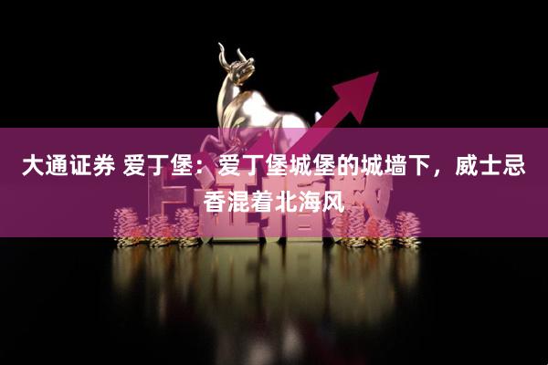 大通证券 爱丁堡：爱丁堡城堡的城墙下，威士忌香混着北海风