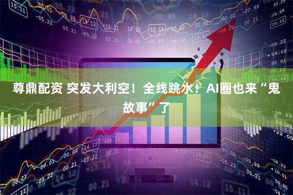 尊鼎配资 突发大利空！全线跳水！AI圈也来“鬼故事”了