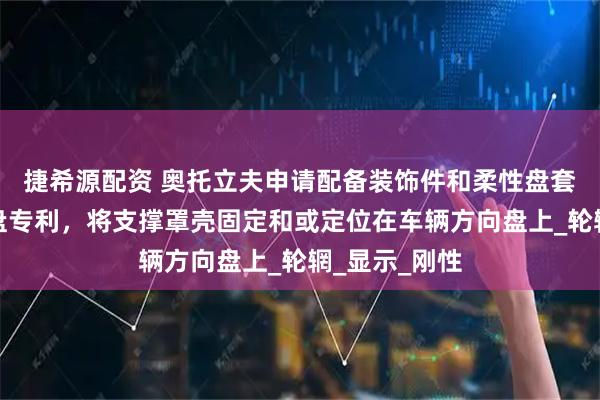 捷希源配资 奥托立夫申请配备装饰件和柔性盘套的车辆方向盘专利，将支撑罩壳固定和或定位在车辆方向盘上_轮辋_显示_刚性