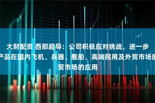 大财配资 西部超导：公司积极应对挑战，进一步拓展产品在国内飞机、兵器、舰船、高端民用及外贸市场的应用