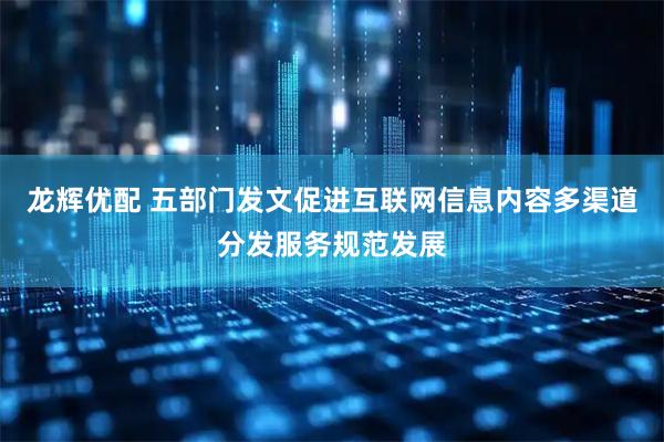 龙辉优配 五部门发文促进互联网信息内容多渠道分发服务规范发展
