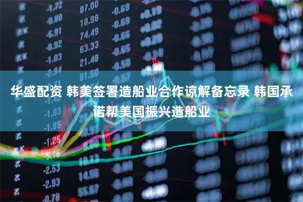 华盛配资 韩美签署造船业合作谅解备忘录 韩国承诺帮美国振兴造船业