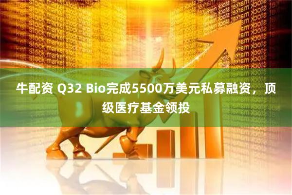 牛配资 Q32 Bio完成5500万美元私募融资，顶级医疗基金领投