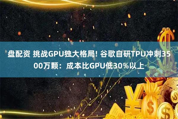 盘配资 挑战GPU独大格局! 谷歌自研TPU冲刺3500万颗：成本比GPU低30%以上
