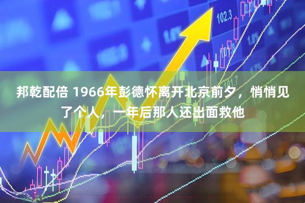 邦乾配倍 1966年彭德怀离开北京前夕，悄悄见了个人，一年后那人还出面救他
