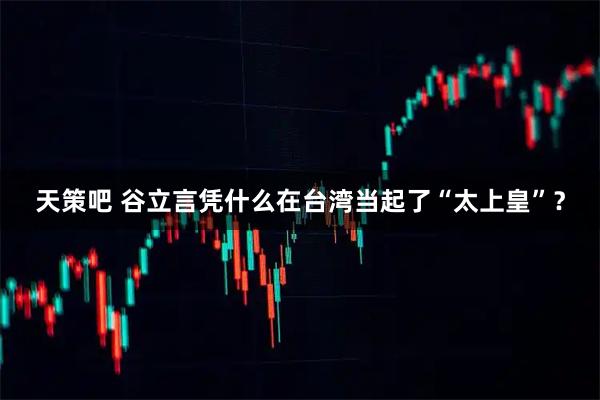 天策吧 谷立言凭什么在台湾当起了“太上皇”？
