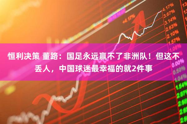 恒利决策 董路：国足永远赢不了非洲队！但这不丢人，中国球迷最幸福的就2件事