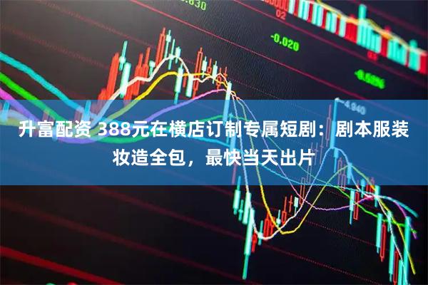 升富配资 388元在横店订制专属短剧：剧本服装妆造全包，最快当天出片