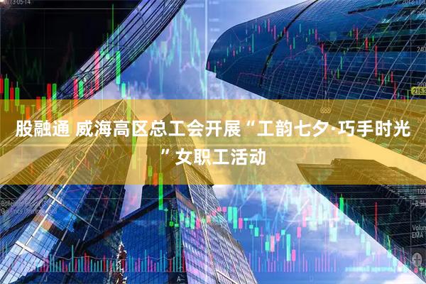 股融通 威海高区总工会开展“工韵七夕·巧手时光”女职工活动