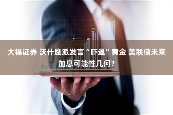 大福证券 沃什鹰派发言“吓退”黄金 美联储未来加息可能性几何？