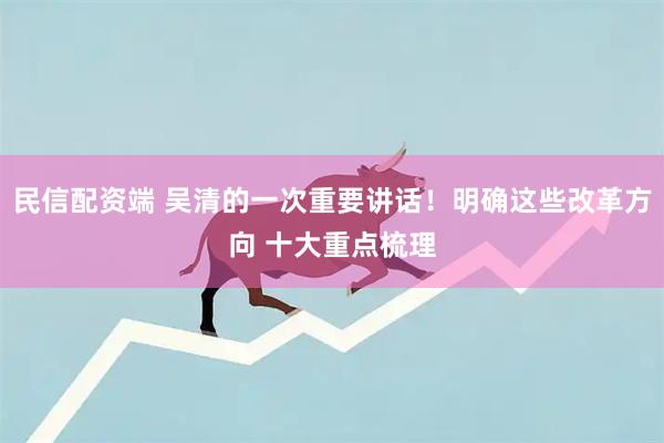民信配资端 吴清的一次重要讲话！明确这些改革方向 十大重点梳理